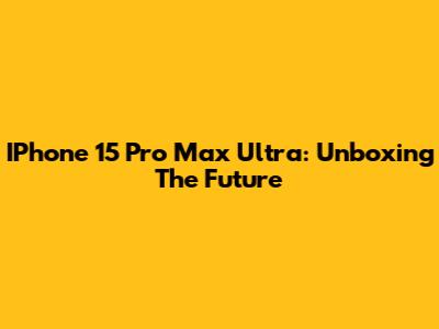 IPhone 15 Pro Max Ultra: Unboxing The Future