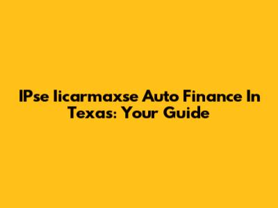 IPse Iicarmaxse Auto Finance In Texas: Your Guide