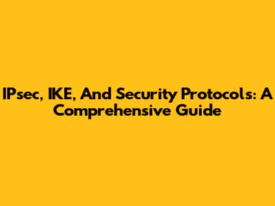 IPsec, IKE, And Security Protocols: A Comprehensive Guide