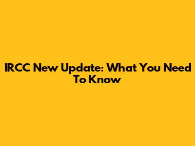 IRCC New Update: What You Need To Know