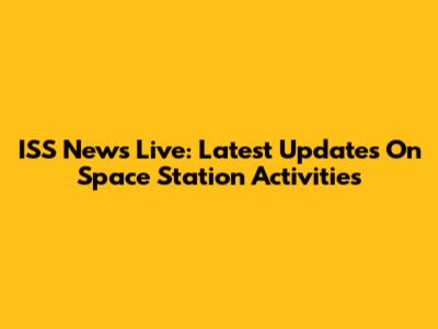 ISS News Live: Latest Updates On Space Station Activities