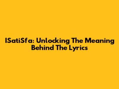 ISatiSfa: Unlocking The Meaning Behind The Lyrics