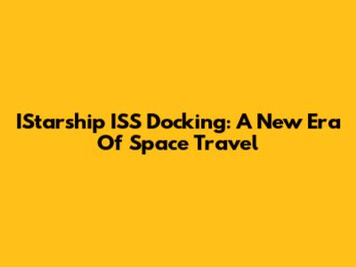 IStarship ISS Docking: A New Era Of Space Travel