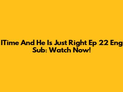 ITime And He Is Just Right Ep 22 Eng Sub: Watch Now!