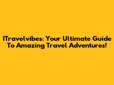 ITravelvibes: Your Ultimate Guide To Amazing Travel Adventures!