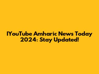 IYouTube Amharic News Today 2024: Stay Updated!