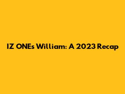 IZ*ONE's William: A 2023 Recap
