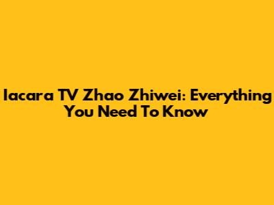 Iacara TV Zhao Zhiwei: Everything You Need To Know