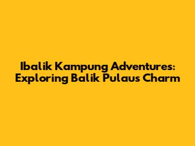 Ibalik Kampung Adventures: Exploring Balik Pulau's Charm