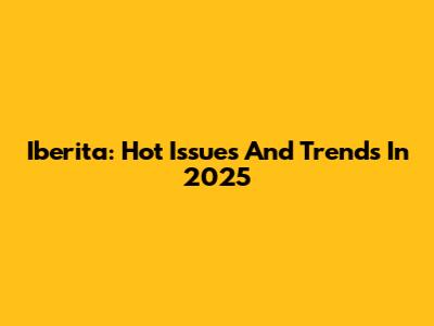 Iberita: Hot Issues And Trends In 2025