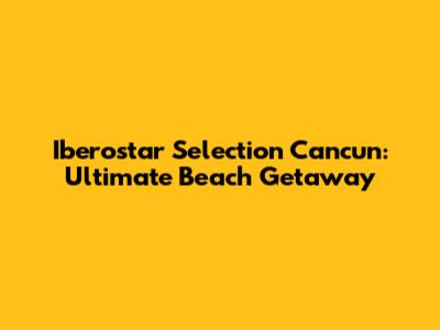 Iberostar Selection Cancun: Ultimate Beach Getaway