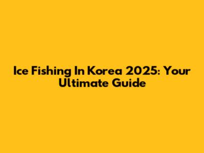 Ice Fishing In Korea 2025: Your Ultimate Guide