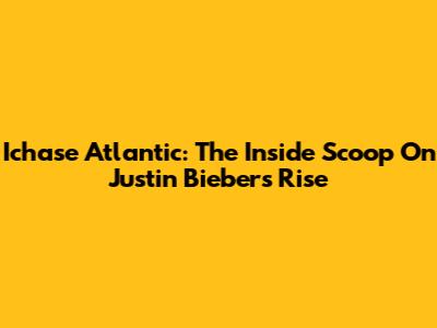 Ichase Atlantic: The Inside Scoop On Justin Bieber's Rise