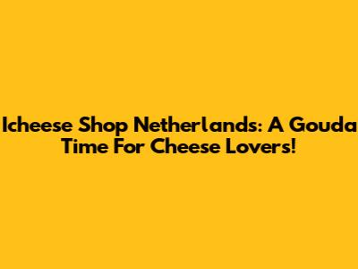 Icheese Shop Netherlands: A Gouda Time For Cheese Lovers!