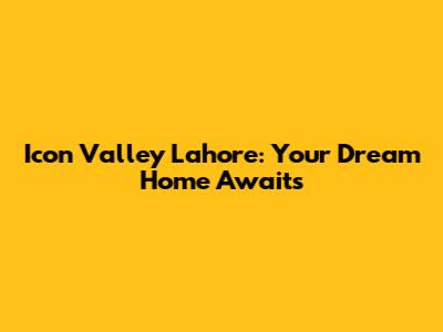 Icon Valley Lahore: Your Dream Home Awaits