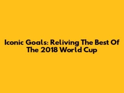 Iconic Goals: Reliving The Best Of The 2018 World Cup