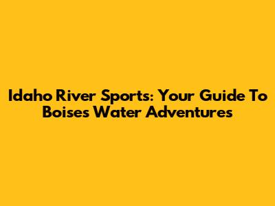 Idaho River Sports: Your Guide To Boise's Water Adventures