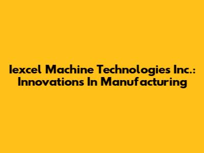 Iexcel Machine Technologies Inc.: Innovations In Manufacturing