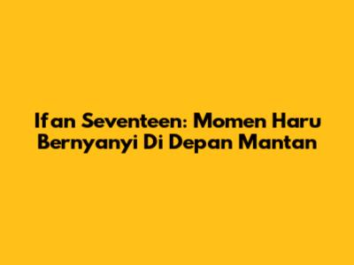 Ifan Seventeen: Momen Haru Bernyanyi Di Depan Mantan