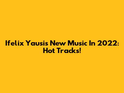 Ifelix Yausi's New Music In 2022: Hot Tracks!