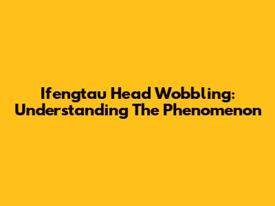 Ifengtau Head Wobbling: Understanding The Phenomenon