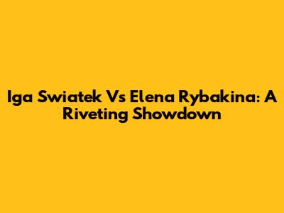 Iga Swiatek Vs Elena Rybakina: A Riveting Showdown