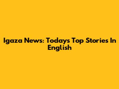 Igaza News: Today's Top Stories In English