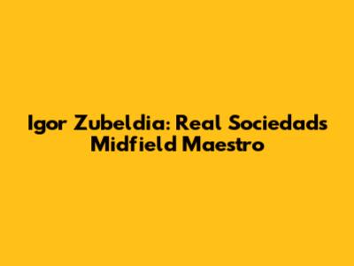 Igor Zubeldia: Real Sociedad's Midfield Maestro