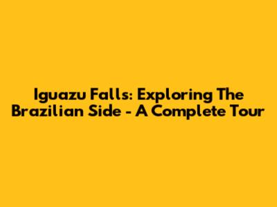 Iguazu Falls: Exploring The Brazilian Side - A Complete Tour