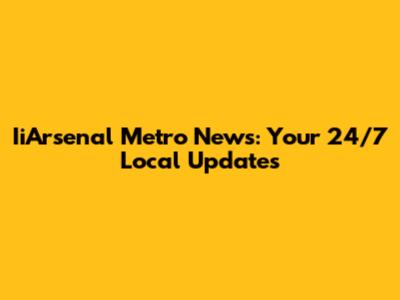 IiArsenal Metro News: Your 24/7 Local Updates