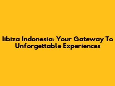 Iibiza Indonesia: Your Gateway To Unforgettable Experiences