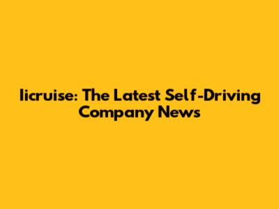 Iicruise: The Latest Self-Driving Company News