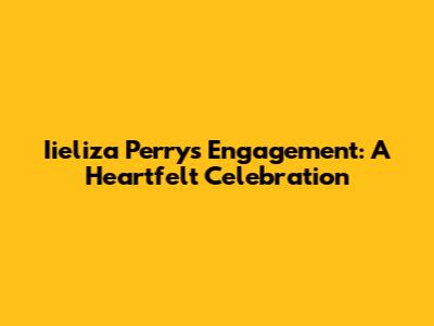 Iieliza Perry's Engagement: A Heartfelt Celebration