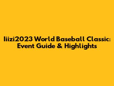 Iiizi2023 World Baseball Classic: Event Guide & Highlights