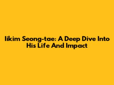 Iikim Seong-tae: A Deep Dive Into His Life And Impact
