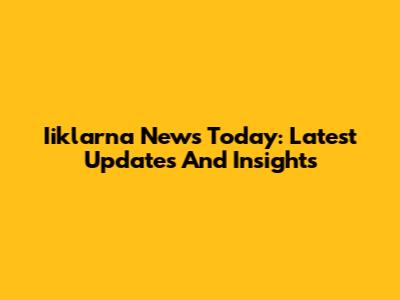 Iiklarna News Today: Latest Updates And Insights