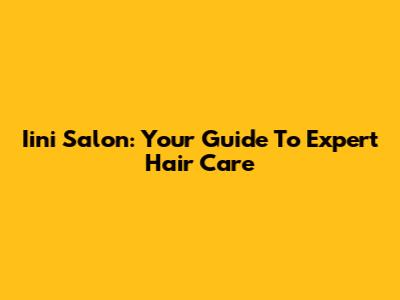 Iini Salon: Your Guide To Expert Hair Care