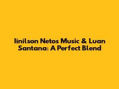 Iinilson Neto's Music & Luan Santana: A Perfect Blend