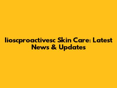 Iioscproactivesc Skin Care: Latest News & Updates