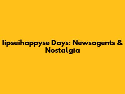 Iipseihappyse Days: Newsagents & Nostalgia