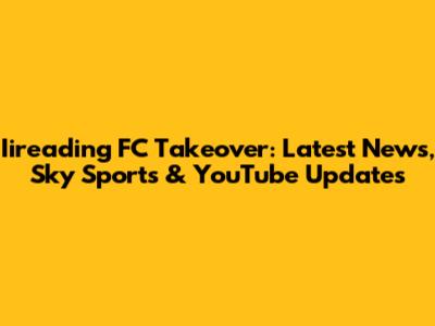 Iireading FC Takeover: Latest News, Sky Sports & YouTube Updates