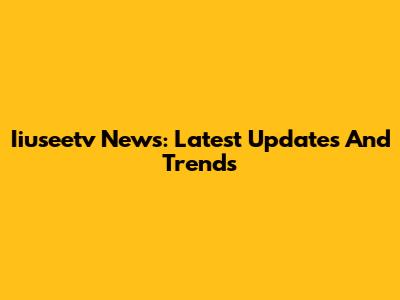 Iiuseetv News: Latest Updates And Trends