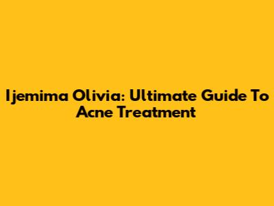 Ijemima Olivia: Ultimate Guide To Acne Treatment