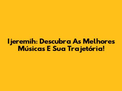 Ijeremih: Descubra As Melhores Músicas E Sua Trajetória!