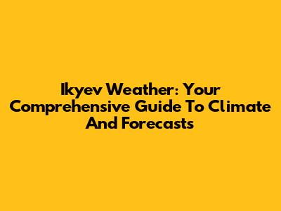 Ikyev Weather: Your Comprehensive Guide To Climate And Forecasts