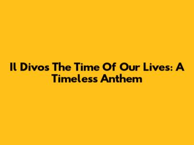 Il Divo's 'The Time Of Our Lives': A Timeless Anthem