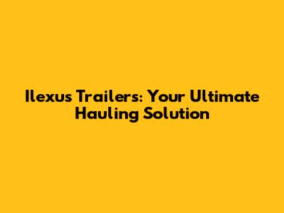 Ilexus Trailers: Your Ultimate Hauling Solution