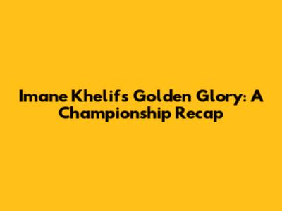 Imane Khelif's Golden Glory: A Championship Recap