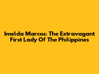 Imelda Marcos: The Extravagant First Lady Of The Philippines