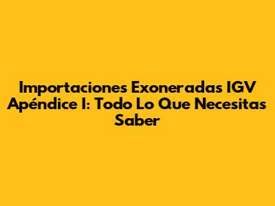 Importaciones Exoneradas IGV Apéndice I: Todo Lo Que Necesitas Saber